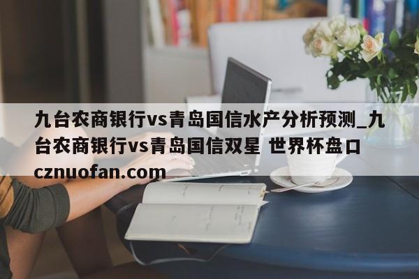 九台农商银行vs青岛国信水产分析预测_九台农商银行vs青岛国信双星 世界杯盘口 cznuofan.com