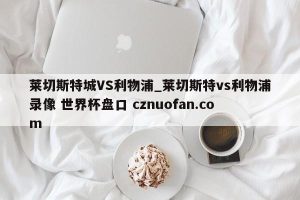 莱切斯特城VS利物浦_莱切斯特vs利物浦录像 世界杯盘口 cznuofan.com