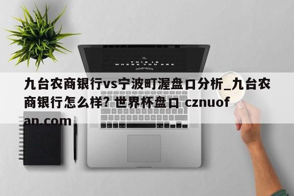九台农商银行vs宁波町渥盘口分析_九台农商银行怎么样? 世界杯盘口 cznuofan.com