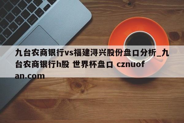 九台农商银行vs福建浔兴股份盘口分析_九台农商银行h股 世界杯盘口 cznuofan.com