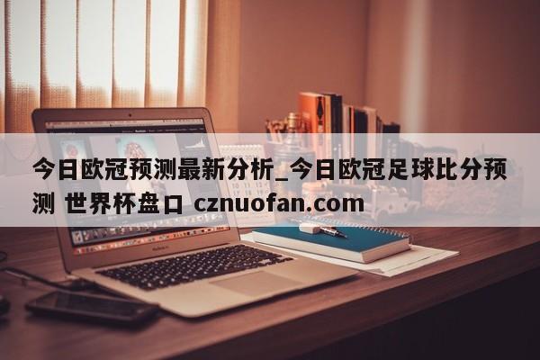 今日欧冠预测最新分析_今日欧冠足球比分预测 世界杯盘口 cznuofan.com