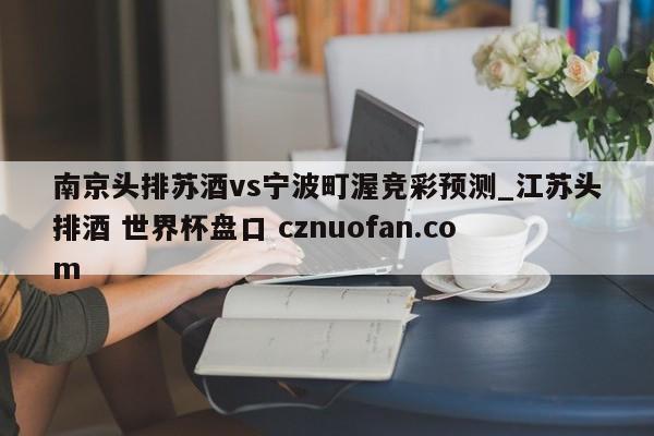 南京头排苏酒vs宁波町渥竞彩预测_江苏头排酒 世界杯盘口 cznuofan.com