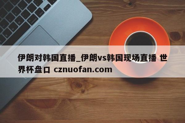 伊朗对韩国直播_伊朗vs韩国现场直播 世界杯盘口 cznuofan.com