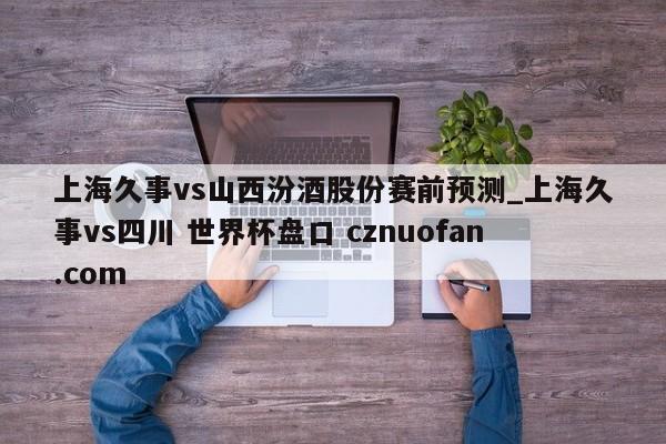 上海久事vs山西汾酒股份赛前预测_上海久事vs四川 世界杯盘口 cznuofan.com