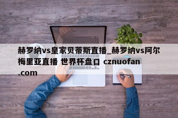 赫罗纳vs皇家贝蒂斯直播_赫罗纳vs阿尔梅里亚直播 世界杯盘口 cznuofan.com