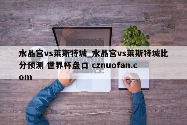 水晶宫vs莱斯特城_水晶宫vs莱斯特城比分预测 世界杯盘口 cznuofan.com