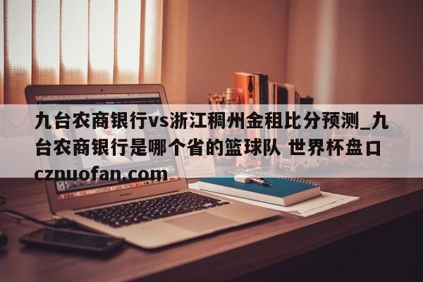 九台农商银行vs浙江稠州金租比分预测_九台农商银行是哪个省的篮球队 世界杯盘口 cznuofan.com