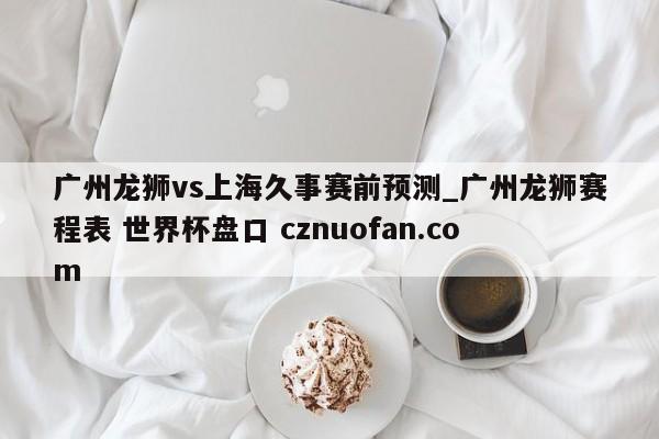 广州龙狮vs上海久事赛前预测_广州龙狮赛程表 世界杯盘口 cznuofan.com