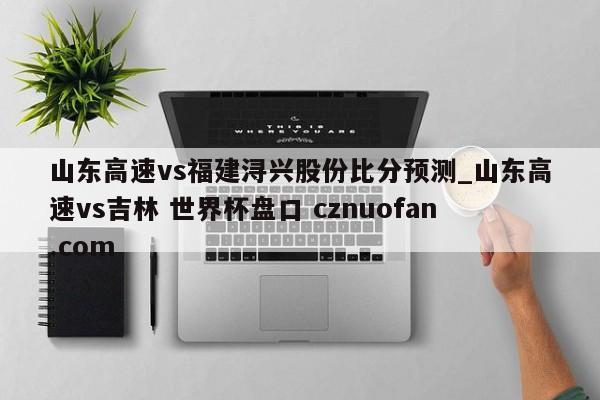 山东高速vs福建浔兴股份比分预测_山东高速vs吉林 世界杯盘口 cznuofan.com
