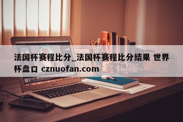 法国杯赛程比分_法国杯赛程比分结果 世界杯盘口 cznuofan.com