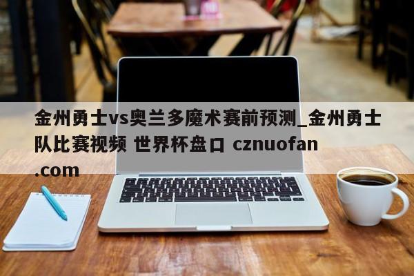 金州勇士vs奥兰多魔术赛前预测_金州勇士队比赛视频 世界杯盘口 cznuofan.com