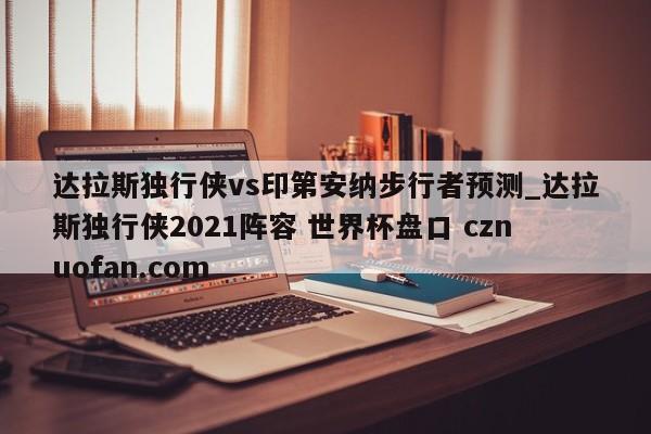 达拉斯独行侠vs印第安纳步行者预测_达拉斯独行侠2021阵容 世界杯盘口 cznuofan.com