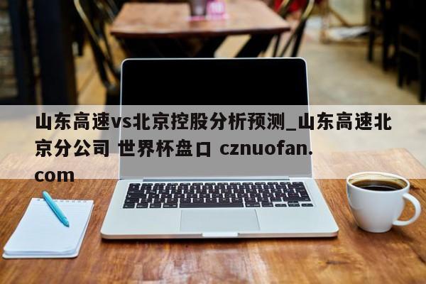 山东高速vs北京控股分析预测_山东高速北京分公司 世界杯盘口 cznuofan.com