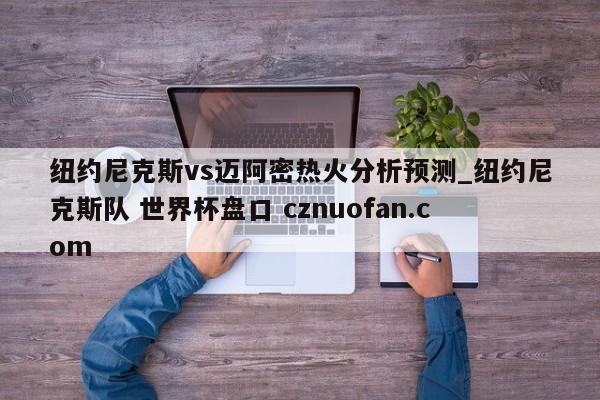 纽约尼克斯vs迈阿密热火分析预测_纽约尼克斯队 世界杯盘口 cznuofan.com