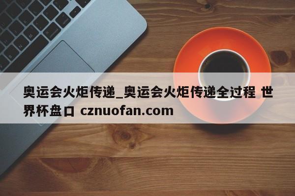 奥运会火炬传递_奥运会火炬传递全过程 世界杯盘口 cznuofan.com
