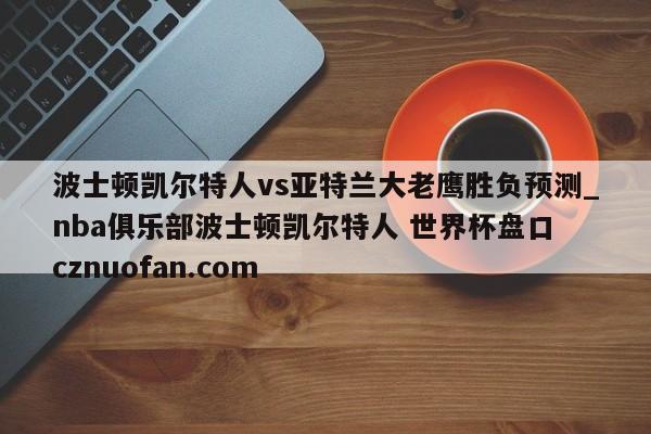波士顿凯尔特人vs亚特兰大老鹰胜负预测_nba俱乐部波士顿凯尔特人 世界杯盘口 cznuofan.com