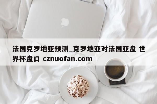 法国克罗地亚预测_克罗地亚对法国亚盘 世界杯盘口 cznuofan.com