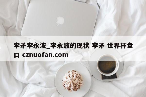 李矛李永波_李永波的现状 李矛 世界杯盘口 cznuofan.com