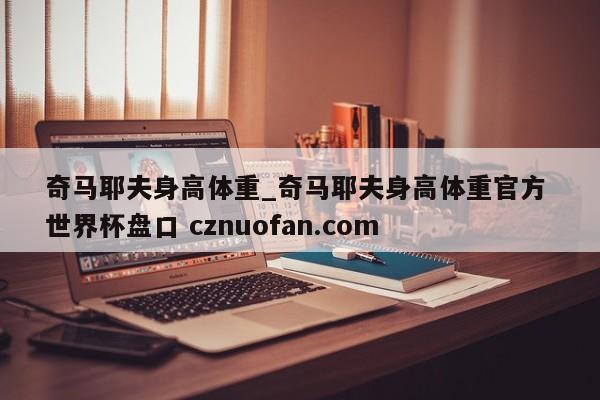 奇马耶夫身高体重_奇马耶夫身高体重官方 世界杯盘口 cznuofan.com