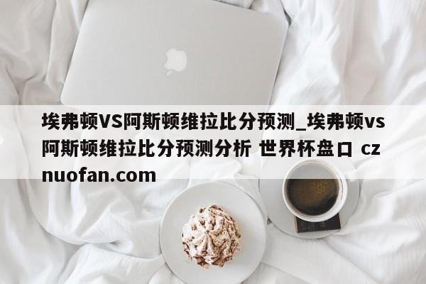 埃弗顿VS阿斯顿维拉比分预测_埃弗顿vs阿斯顿维拉比分预测分析 世界杯盘口 cznuofan.com