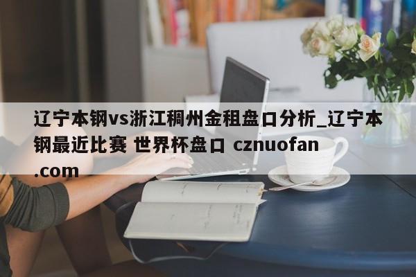 辽宁本钢vs浙江稠州金租盘口分析_辽宁本钢最近比赛 世界杯盘口 cznuofan.com