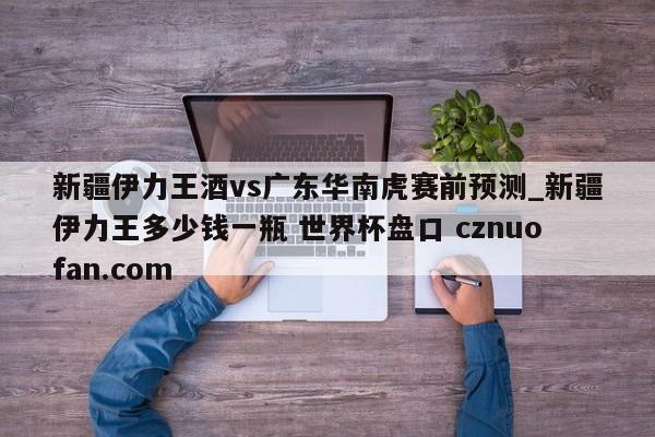 新疆伊力王酒vs广东华南虎赛前预测_新疆伊力王多少钱一瓶 世界杯盘口 cznuofan.com