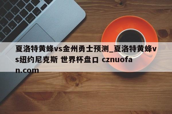 夏洛特黄蜂vs金州勇士预测_夏洛特黄蜂vs纽约尼克斯 世界杯盘口 cznuofan.com