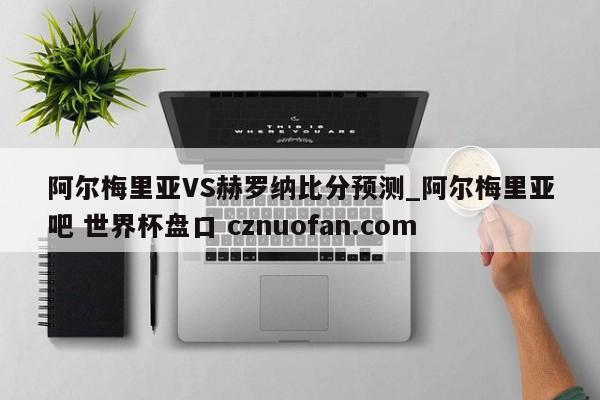 阿尔梅里亚VS赫罗纳比分预测_阿尔梅里亚吧 世界杯盘口 cznuofan.com