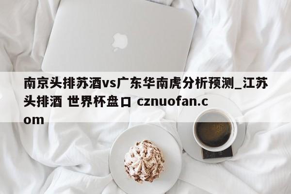 南京头排苏酒vs广东华南虎分析预测_江苏头排酒 世界杯盘口 cznuofan.com