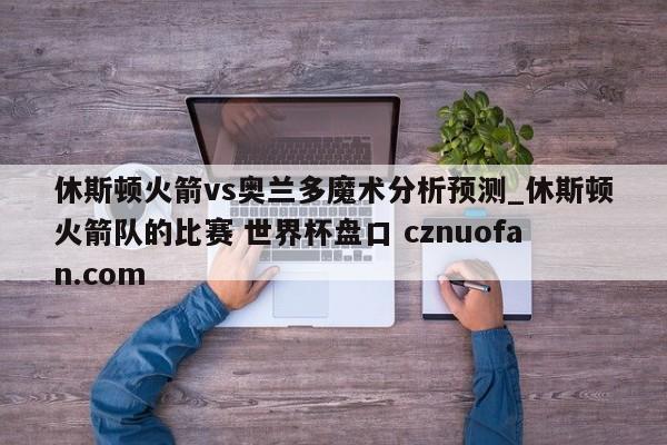 休斯顿火箭vs奥兰多魔术分析预测_休斯顿火箭队的比赛 世界杯盘口 cznuofan.com