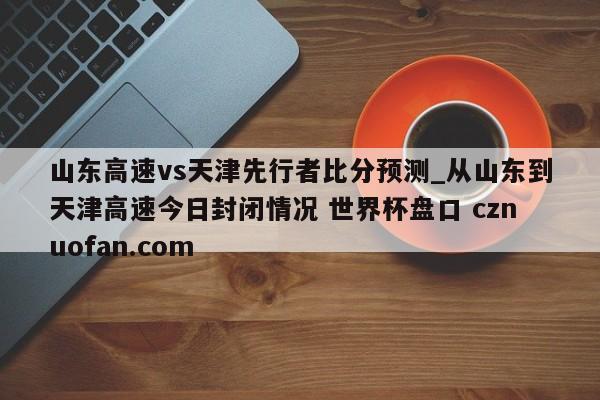 山东高速vs天津先行者比分预测_从山东到天津高速今日封闭情况 世界杯盘口 cznuofan.com
