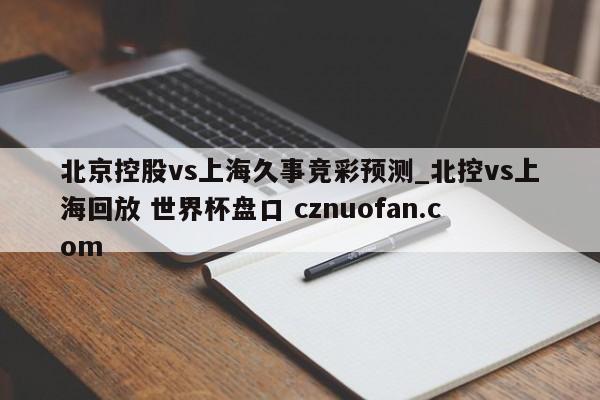 北京控股vs上海久事竞彩预测_北控vs上海回放 世界杯盘口 cznuofan.com