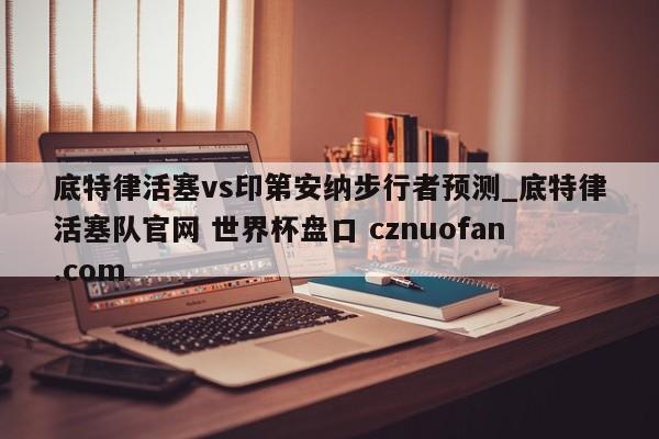 底特律活塞vs印第安纳步行者预测_底特律活塞队官网 世界杯盘口 cznuofan.com