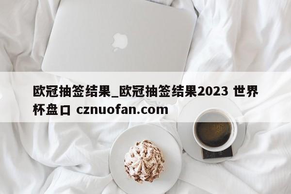 欧冠抽签结果_欧冠抽签结果2023 世界杯盘口 cznuofan.com
