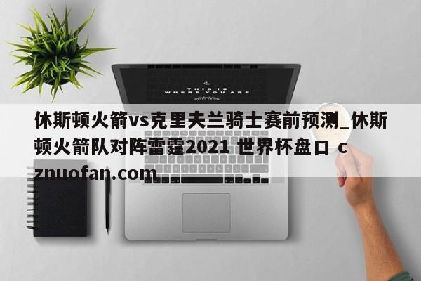 休斯顿火箭vs克里夫兰骑士赛前预测_休斯顿火箭队对阵雷霆2021 世界杯盘口 cznuofan.com