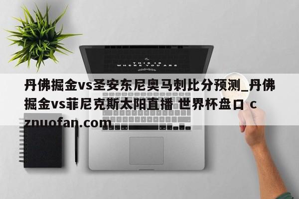 丹佛掘金vs圣安东尼奥马刺比分预测_丹佛掘金vs菲尼克斯太阳直播 世界杯盘口 cznuofan.com