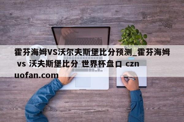 霍芬海姆VS沃尔夫斯堡比分预测_霍芬海姆 vs 沃夫斯堡比分 世界杯盘口 cznuofan.com
