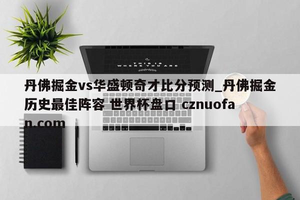 丹佛掘金vs华盛顿奇才比分预测_丹佛掘金历史最佳阵容 世界杯盘口 cznuofan.com