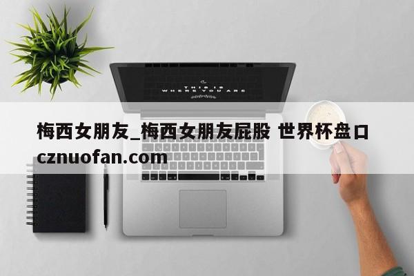 梅西女朋友_梅西女朋友屁股 世界杯盘口 cznuofan.com