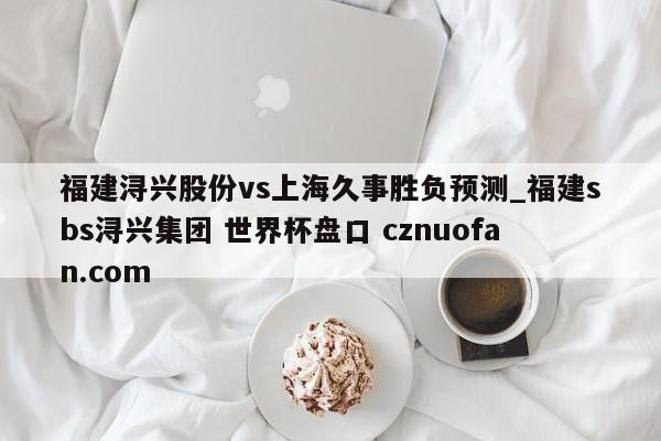 福建浔兴股份vs上海久事胜负预测_福建sbs浔兴集团 世界杯盘口 cznuofan.com