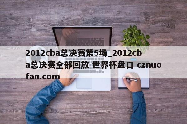 2012cba总决赛第5场_2012cba总决赛全部回放 世界杯盘口 cznuofan.com