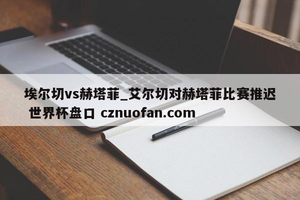 埃尔切vs赫塔菲_艾尔切对赫塔菲比赛推迟 世界杯盘口 cznuofan.com