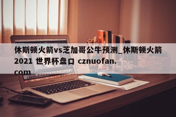 休斯顿火箭vs芝加哥公牛预测_休斯顿火箭2021 世界杯盘口 cznuofan.com