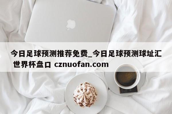 今日足球预测推荐免费_今日足球预测球址汇 世界杯盘口 cznuofan.com