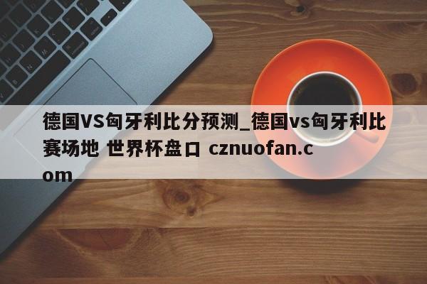 德国VS匈牙利比分预测_德国vs匈牙利比赛场地 世界杯盘口 cznuofan.com