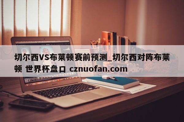 切尔西VS布莱顿赛前预测_切尔西对阵布莱顿 世界杯盘口 cznuofan.com