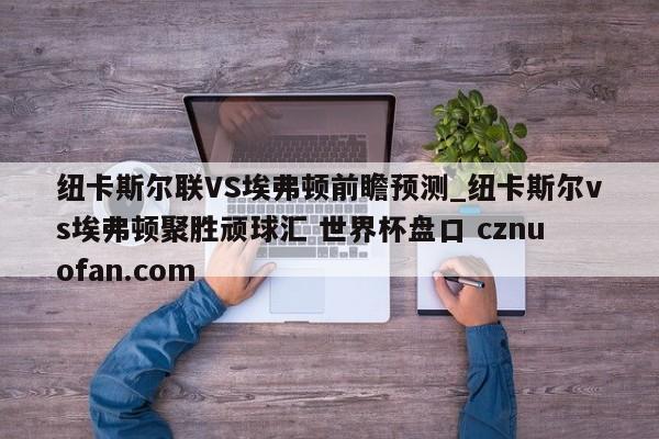 纽卡斯尔联VS埃弗顿前瞻预测_纽卡斯尔vs埃弗顿聚胜顽球汇 世界杯盘口 cznuofan.com