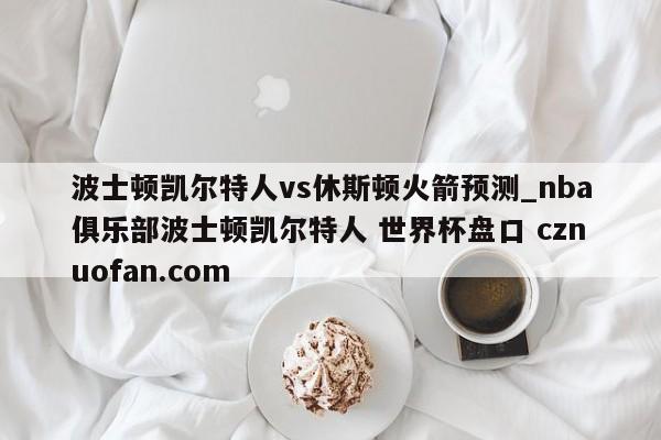 波士顿凯尔特人vs休斯顿火箭预测_nba俱乐部波士顿凯尔特人 世界杯盘口 cznuofan.com