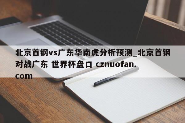 北京首钢vs广东华南虎分析预测_北京首钢对战广东 世界杯盘口 cznuofan.com