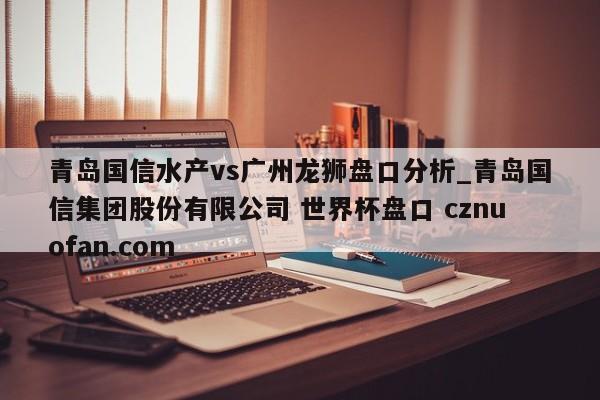 青岛国信水产vs广州龙狮盘口分析_青岛国信集团股份有限公司 世界杯盘口 cznuofan.com